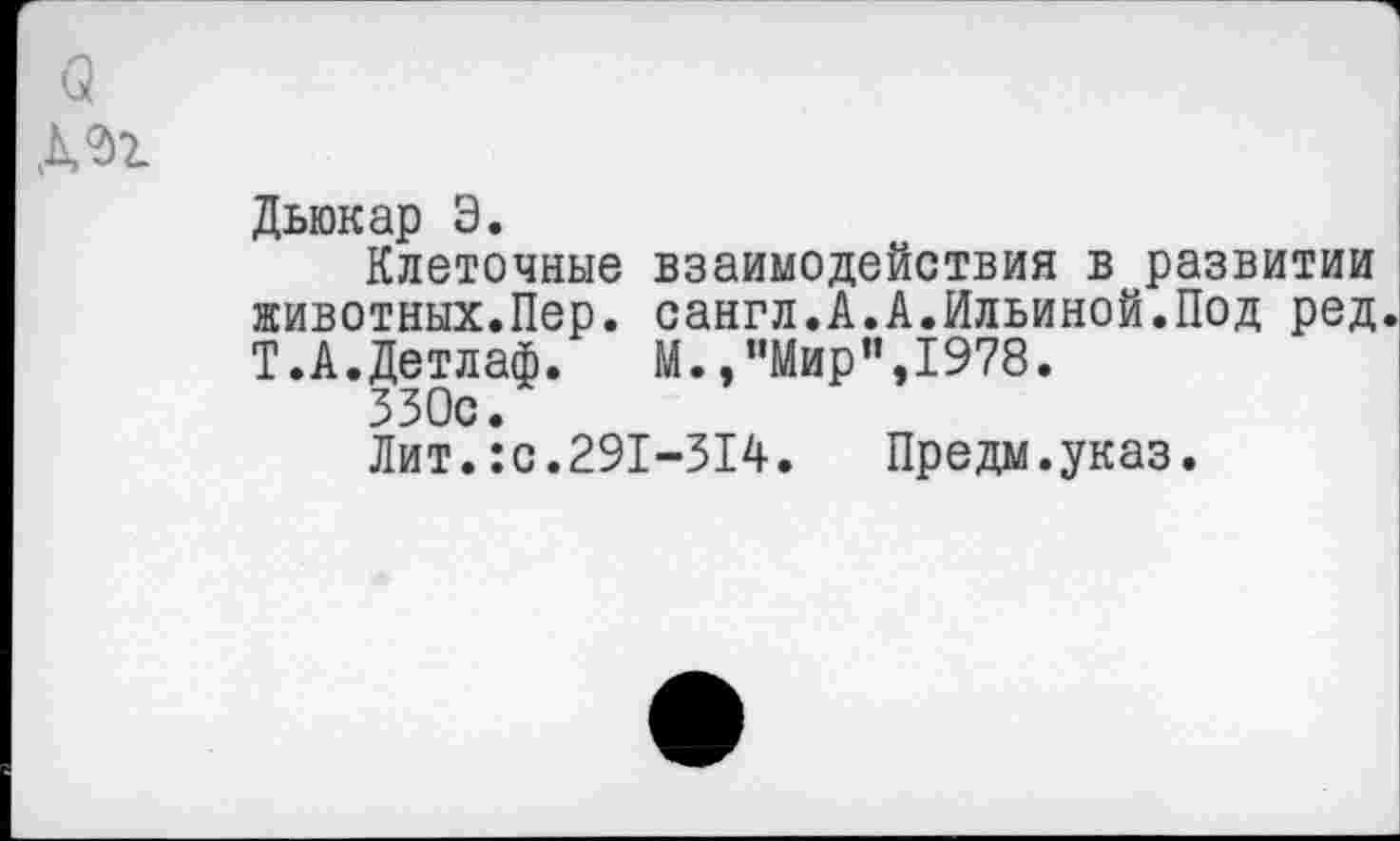 ﻿а
Дьюкар Э.
Клеточные взаимодействия в развитии животных.Пер. сангл.А.А.Ильиной.Под ред Т.А.Детлаф. М., ’’Мир",1978.
ЗЗОс.
Лит.:с.291-314.	Предм.указ.